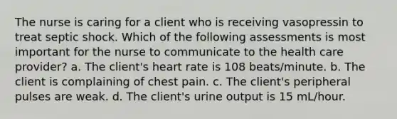 The nurse is caring for a client who is receiving vasopressin to treat septic shock. Which of the following assessments is most important for the nurse to communicate to the health care provider? a. The client's heart rate is 108 beats/minute. b. The client is complaining of chest pain. c. The client's peripheral pulses are weak. d. The client's urine output is 15 mL/hour.