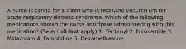 A nurse is caring for a client who is receiving vecuronium for acute respiratory distress syndrome. Which of the following medications should the nurse anticipate administering with this medication? (Select all that apply) 1. Fentanyl 2. Furosemide 3. Midazolam 4. Famotidine 5. Dexamethasone