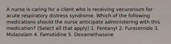 A nurse is caring for a client who is receiving vecuronium for acute respiratory distress syndrome. Which of the following medications should the nurse anticipate administering with this medication? (Select all that apply) 1. Fentanyl 2. Furosemide 3. Midazolam 4. Famotidine 5. Dexamethasone