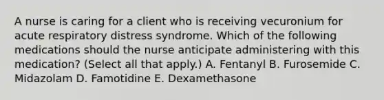 A nurse is caring for a client who is receiving vecuronium for acute respiratory distress syndrome. Which of the following medications should the nurse anticipate administering with this medication? (Select all that apply.) A. Fentanyl B. Furosemide C. Midazolam D. Famotidine E. Dexamethasone