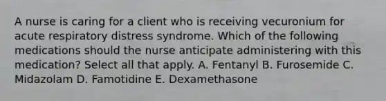 A nurse is caring for a client who is receiving vecuronium for acute respiratory distress syndrome. Which of the following medications should the nurse anticipate administering with this medication? Select all that apply. A. Fentanyl B. Furosemide C. Midazolam D. Famotidine E. Dexamethasone