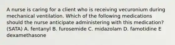 A nurse is caring for a client who is receiving vecuronium during mechanical ventilation. Which of the following medications should the nurse anticipate administering with this medication? (SATA) A. fentanyl B. furosemide C. midazolam D. famotidine E dexamethasone