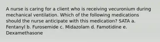 A nurse is caring for a client who is receiving vecuronium during mechanical ventilation. Which of the following medications should the nurse anticipate with this medication? SATA a. Fentanyl b. Furosemide c. Midazolam d. Famotidine e. Dexamethasone