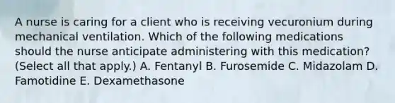 A nurse is caring for a client who is receiving vecuronium during mechanical ventilation. Which of the following medications should the nurse anticipate administering with this medication? (Select all that apply.) A. Fentanyl B. Furosemide C. Midazolam D. Famotidine E. Dexamethasone