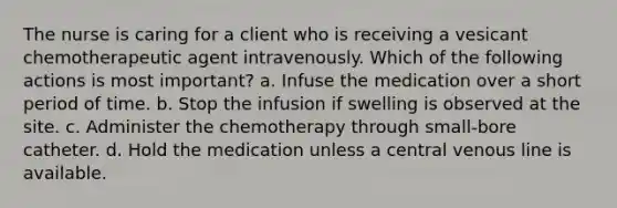 The nurse is caring for a client who is receiving a vesicant chemotherapeutic agent intravenously. Which of the following actions is most important? a. Infuse the medication over a short period of time. b. Stop the infusion if swelling is observed at the site. c. Administer the chemotherapy through small-bore catheter. d. Hold the medication unless a central venous line is available.