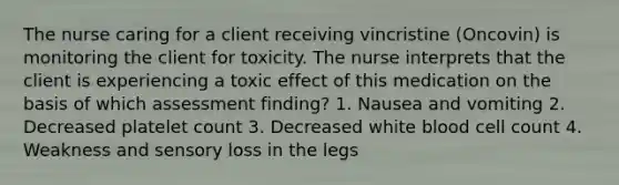 The nurse caring for a client receiving vincristine (Oncovin) is monitoring the client for toxicity. The nurse interprets that the client is experiencing a toxic effect of this medication on the basis of which assessment finding? 1. Nausea and vomiting 2. Decreased platelet count 3. Decreased white blood cell count 4. Weakness and sensory loss in the legs