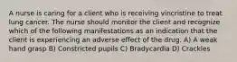 A nurse is caring for a client who is receiving vincristine to treat lung cancer. The nurse should monitor the client and recognize which of the following manifestations as an indication that the client is experiencing an adverse effect of the drug. A) A weak hand grasp B) Constricted pupils C) Bradycardia D) Crackles