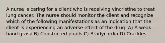 A nurse is caring for a client who is receiving vincristine to treat lung cancer. The nurse should monitor the client and recognize which of the following manifestations as an indication that the client is experiencing an adverse effect of the drug. A) A weak hand grasp B) Constricted pupils C) Bradycardia D) Crackles