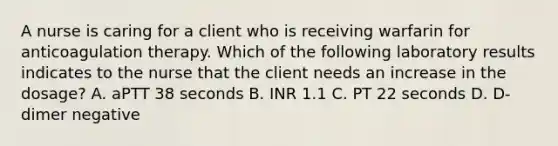 A nurse is caring for a client who is receiving warfarin for anticoagulation therapy. Which of the following laboratory results indicates to the nurse that the client needs an increase in the dosage? A. aPTT 38 seconds B. INR 1.1 C. PT 22 seconds D. D-dimer negative