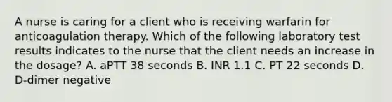 A nurse is caring for a client who is receiving warfarin for anticoagulation therapy. Which of the following laboratory test results indicates to the nurse that the client needs an increase in the dosage? A. aPTT 38 seconds B. INR 1.1 C. PT 22 seconds D. D‑dimer negative