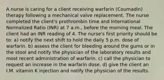 A nurse is caring for a client receiving warfarin (Coumadin) therapy following a mechanical valve replacement. The nurse completed the client's prothrombin time and International Normalized Ratio (INR) at 7 a.m., before the morning meal. The client had an INR reading of 4. The nurse's first priority should be to: a) notify the next shift to hold the daily 5 p.m. dose of warfarin. b) assess the client for bleeding around the gums or in the stool and notify the physician of the laboratory results and most recent administration of warfarin. c) call the physician to request an increase in the warfarin dose. d) give the client an I.M. vitamin K injection and notify the physician of the results.