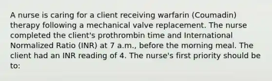 A nurse is caring for a client receiving warfarin (Coumadin) therapy following a mechanical valve replacement. The nurse completed the client's prothrombin time and International Normalized Ratio (INR) at 7 a.m., before the morning meal. The client had an INR reading of 4. The nurse's first priority should be to: