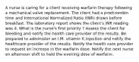 A nurse is caring for a client receiving warfarin therapy following a mechanical valve replacement. The client had a prothrombin time and International Normalized Ratio (INR) drawn before breakfast. The laboratory report shows the client's INR reading was 4. What is the nurse's first priority ? Assess the client for bleeding and notify the health care provider of the results. Be prepared to administer an I.M. vitamin K injection and notify the healthcare provider of the results. Notify the health care provider to request an increase in the warfarin dose. Notify the next nurse on afternoon shift to hold the evening dose of warfarin.