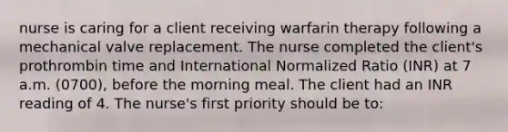 nurse is caring for a client receiving warfarin therapy following a mechanical valve replacement. The nurse completed the client's prothrombin time and International Normalized Ratio (INR) at 7 a.m. (0700), before the morning meal. The client had an INR reading of 4. The nurse's first priority should be to: