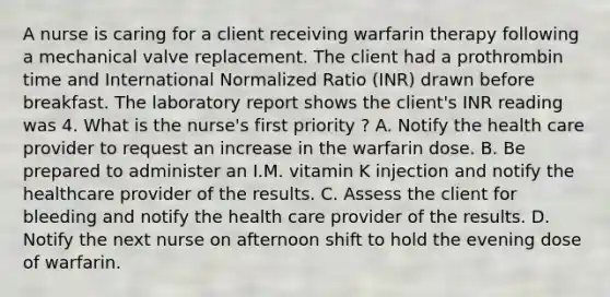 A nurse is caring for a client receiving warfarin therapy following a mechanical valve replacement. The client had a prothrombin time and International Normalized Ratio (INR) drawn before breakfast. The laboratory report shows the client's INR reading was 4. What is the nurse's first priority ? A. Notify the health care provider to request an increase in the warfarin dose. B. Be prepared to administer an I.M. vitamin K injection and notify the healthcare provider of the results. C. Assess the client for bleeding and notify the health care provider of the results. D. Notify the next nurse on afternoon shift to hold the evening dose of warfarin.