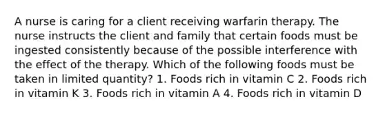 A nurse is caring for a client receiving warfarin therapy. The nurse instructs the client and family that certain foods must be ingested consistently because of the possible interference with the effect of the therapy. Which of the following foods must be taken in limited quantity? 1. Foods rich in vitamin C 2. Foods rich in vitamin K 3. Foods rich in vitamin A 4. Foods rich in vitamin D