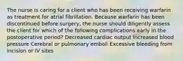 The nurse is caring for a client who has been receiving warfarin as treatment for atrial fibrillation. Because warfarin has been discontinued before surgery, the nurse should diligently assess the client for which of the following complications early in the postoperative period? Decreased cardiac output Increased blood pressure Cerebral or pulmonary emboli Excessive bleeding from incision or IV sites