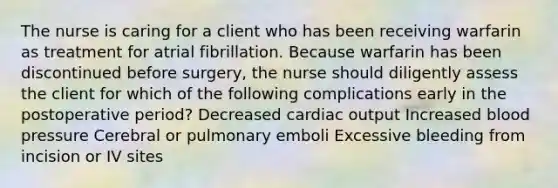 The nurse is caring for a client who has been receiving warfarin as treatment for atrial fibrillation. Because warfarin has been discontinued before surgery, the nurse should diligently assess the client for which of the following complications early in the postoperative period? Decreased cardiac output Increased blood pressure Cerebral or pulmonary emboli Excessive bleeding from incision or IV sites