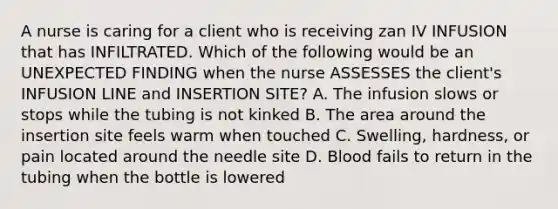 A nurse is caring for a client who is receiving zan IV INFUSION that has INFILTRATED. Which of the following would be an UNEXPECTED FINDING when the nurse ASSESSES the client's INFUSION LINE and INSERTION SITE? A. The infusion slows or stops while the tubing is not kinked B. The area around the insertion site feels warm when touched C. Swelling, hardness, or pain located around the needle site D. Blood fails to return in the tubing when the bottle is lowered