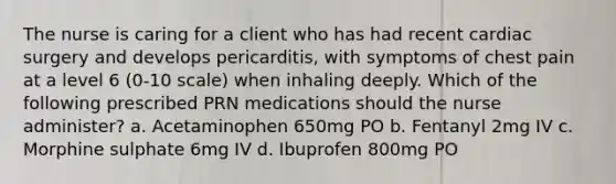 The nurse is caring for a client who has had recent cardiac surgery and develops pericarditis, with symptoms of chest pain at a level 6 (0-10 scale) when inhaling deeply. Which of the following prescribed PRN medications should the nurse administer? a. Acetaminophen 650mg PO b. Fentanyl 2mg IV c. Morphine sulphate 6mg IV d. Ibuprofen 800mg PO