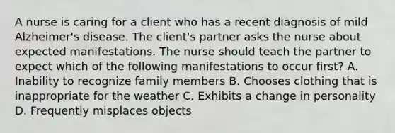 A nurse is caring for a client who has a recent diagnosis of mild Alzheimer's disease. The client's partner asks the nurse about expected manifestations. The nurse should teach the partner to expect which of the following manifestations to occur first? A. Inability to recognize family members B. Chooses clothing that is inappropriate for the weather C. Exhibits a change in personality D. Frequently misplaces objects