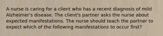 A nurse is caring for a client who has a recent diagnosis of mild Alzheimer's disease. The client's partner asks the nurse about expected manifestations. The nurse should teach the partner to expect which of the following manifestations to occur first?