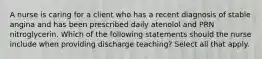 A nurse is caring for a client who has a recent diagnosis of stable angina and has been prescribed daily atenolol and PRN nitroglycerin. Which of the following statements should the nurse include when providing discharge teaching? Select all that apply.