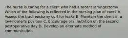 The nurse is caring for a client who had a recent laryngectomy. Which of the following is reflected in the nursing plan of care? A. Assess the tracheostomy cuff for leaks B. Maintain the client in a low-Fowler's position C. Encourage oral nutrition on the second postoperative day D. Develop an alternate method of communication