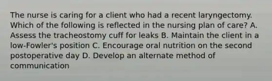 The nurse is caring for a client who had a recent laryngectomy. Which of the following is reflected in the nursing plan of care? A. Assess the tracheostomy cuff for leaks B. Maintain the client in a low-Fowler's position C. Encourage oral nutrition on the second postoperative day D. Develop an alternate method of communication