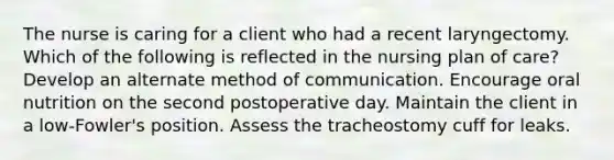 The nurse is caring for a client who had a recent laryngectomy. Which of the following is reflected in the nursing plan of care? Develop an alternate method of communication. Encourage oral nutrition on the second postoperative day. Maintain the client in a low-Fowler's position. Assess the tracheostomy cuff for leaks.