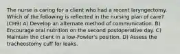 The nurse is caring for a client who had a recent laryngectomy. Which of the following is reflected in the nursing plan of care? (CH9) A) Develop an alternate method of communication. B) Encourage oral nutrition on the second postoperative day. C) Maintain the client in a low-Fowler's position. D) Assess the tracheostomy cuff for leaks.