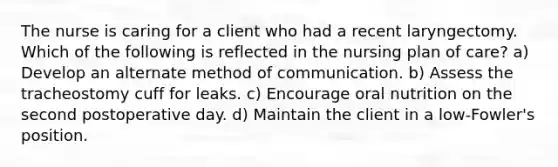 The nurse is caring for a client who had a recent laryngectomy. Which of the following is reflected in the nursing plan of care? a) Develop an alternate method of communication. b) Assess the tracheostomy cuff for leaks. c) Encourage oral nutrition on the second postoperative day. d) Maintain the client in a low-Fowler's position.