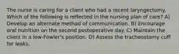 The nurse is caring for a client who had a recent laryngectomy. Which of the following is reflected in the nursing plan of care? A) Develop an alternate method of communication. B) Encourage oral nutrition on the second postoperative day. C) Maintain the client in a low-Fowler's position. D) Assess the tracheostomy cuff for leaks.