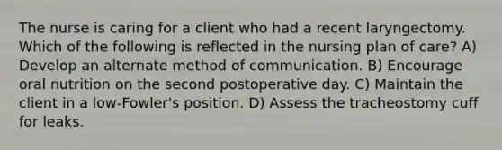 The nurse is caring for a client who had a recent laryngectomy. Which of the following is reflected in the nursing plan of care? A) Develop an alternate method of communication. B) Encourage oral nutrition on the second postoperative day. C) Maintain the client in a low-Fowler's position. D) Assess the tracheostomy cuff for leaks.