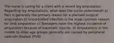 The nurse is caring for a client with a recent leg amputation. Regarding leg amputations, what does the nurse understand? a) Pain is generally the primary reason for a planned surgical amputation b) Uncontrolled infection is the most common reason for limb amputation c) Teenagers have the highest incidence of amputaiton because of traumatic injuries. d) Amputations in the middle to older age groups generally are caused by peripheral vascular disease (PVD)