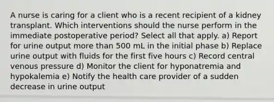 A nurse is caring for a client who is a recent recipient of a kidney transplant. Which interventions should the nurse perform in the immediate postoperative period? Select all that apply. a) Report for urine output more than 500 mL in the initial phase b) Replace urine output with fluids for the first five hours c) Record central venous pressure d) Monitor the client for hyponatremia and hypokalemia e) Notify the health care provider of a sudden decrease in urine output