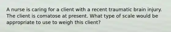 A nurse is caring for a client with a recent traumatic brain injury. The client is comatose at present. What type of scale would be appropriate to use to weigh this client?