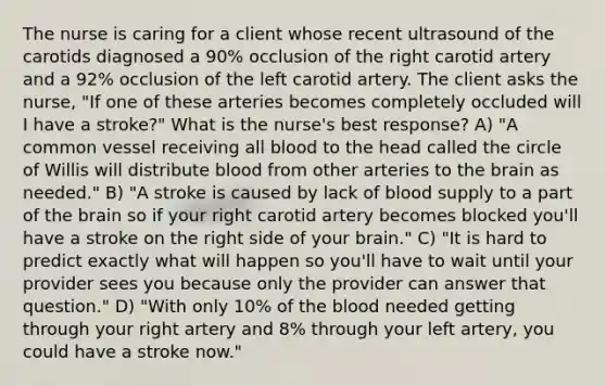 The nurse is caring for a client whose recent ultrasound of the carotids diagnosed a 90% occlusion of the right carotid artery and a 92% occlusion of the left carotid artery. The client asks the nurse, "If one of these arteries becomes completely occluded will I have a stroke?" What is the nurse's best response? A) "A common vessel receiving all blood to the head called the circle of Willis will distribute blood from other arteries to the brain as needed." B) "A stroke is caused by lack of blood supply to a part of the brain so if your right carotid artery becomes blocked you'll have a stroke on the right side of your brain." C) "It is hard to predict exactly what will happen so you'll have to wait until your provider sees you because only the provider can answer that question." D) "With only 10% of the blood needed getting through your right artery and 8% through your left artery, you could have a stroke now."