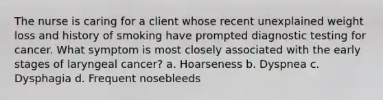 The nurse is caring for a client whose recent unexplained weight loss and history of smoking have prompted diagnostic testing for cancer. What symptom is most closely associated with the early stages of laryngeal cancer? a. Hoarseness b. Dyspnea c. Dysphagia d. Frequent nosebleeds