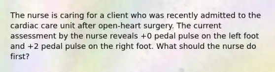 The nurse is caring for a client who was recently admitted to the cardiac care unit after open-heart surgery. The current assessment by the nurse reveals +0 pedal pulse on the left foot and +2 pedal pulse on the right foot. What should the nurse do first?