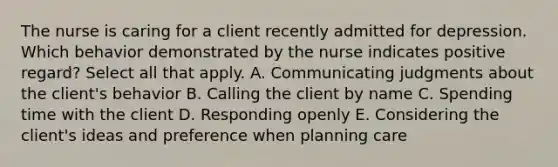 The nurse is caring for a client recently admitted for depression. Which behavior demonstrated by the nurse indicates positive regard? Select all that apply. A. Communicating judgments about the client's behavior B. Calling the client by name C. Spending time with the client D. Responding openly E. Considering the client's ideas and preference when planning care