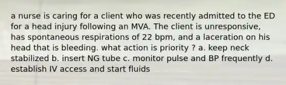 a nurse is caring for a client who was recently admitted to the ED for a head injury following an MVA. The client is unresponsive, has spontaneous respirations of 22 bpm, and a laceration on his head that is bleeding. what action is priority ? a. keep neck stabilized b. insert NG tube c. monitor pulse and BP frequently d. establish IV access and start fluids