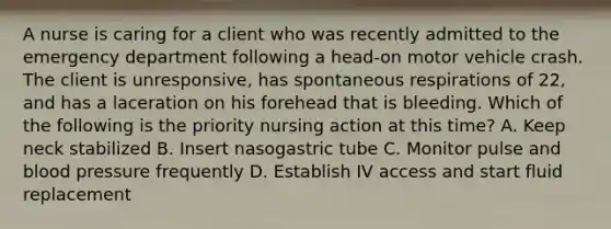 A nurse is caring for a client who was recently admitted to the emergency department following a head-on motor vehicle crash. The client is unresponsive, has spontaneous respirations of 22, and has a laceration on his forehead that is bleeding. Which of the following is the priority nursing action at this time? A. Keep neck stabilized B. Insert nasogastric tube C. Monitor pulse and blood pressure frequently D. Establish IV access and start fluid replacement