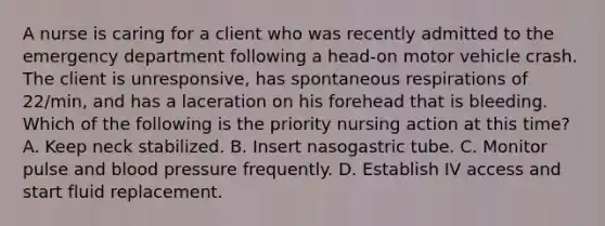 A nurse is caring for a client who was recently admitted to the emergency department following a head‐on motor vehicle crash. The client is unresponsive, has spontaneous respirations of 22/min, and has a laceration on his forehead that is bleeding. Which of the following is the priority nursing action at this time? A. Keep neck stabilized. B. Insert nasogastric tube. C. Monitor pulse and blood pressure frequently. D. Establish IV access and start fluid replacement.