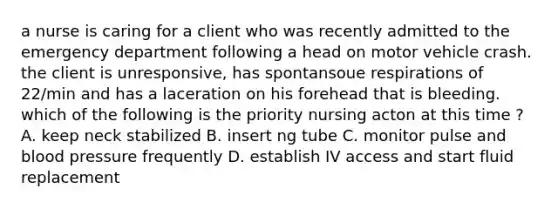 a nurse is caring for a client who was recently admitted to the emergency department following a head on motor vehicle crash. the client is unresponsive, has spontansoue respirations of 22/min and has a laceration on his forehead that is bleeding. which of the following is the priority nursing acton at this time ? A. keep neck stabilized B. insert ng tube C. monitor pulse and blood pressure frequently D. establish IV access and start fluid replacement
