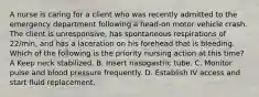 A nurse is caring for a client who was recently admitted to the emergency department following a head-on motor vehicle crash. The client is unresponsive, has spontaneous respirations of 22/min, and has a laceration on his forehead that is bleeding. Which of the following is the priority nursing action at this time? A Keep neck stabilized. B. Insert nasogastric tube. C. Monitor pulse and blood pressure frequently. D. Establish IV access and start fluid replacement.