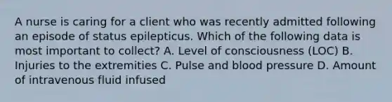 A nurse is caring for a client who was recently admitted following an episode of status epilepticus. Which of the following data is most important to collect? A. Level of consciousness (LOC) B. Injuries to the extremities C. Pulse and blood pressure D. Amount of intravenous fluid infused