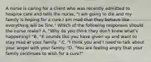 A nurse is caring for a client who was recently admitted to hospice care and tells the nurse, "I am going to die and my family is hoping for a cure.I am mad that they behave like everything will be fine." Which of the following responses should the nurse make? A. "Why do you think they don't know what's happening? "B. "It sounds like you have given up and want to stay mad at your family. ".C. "I think you and I need to talk about your anger with your family. "D. "You are feeling angry that your family continues to wish for a cure?"