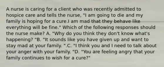 A nurse is caring for a client who was recently admitted to hospice care and tells the nurse, "I am going to die and my family is hoping for a cure.I am mad that they behave like everything will be fine." Which of the following responses should the nurse make? A. "Why do you think they don't know what's happening? "B. "It sounds like you have given up and want to stay mad at your family. ".C. "I think you and I need to talk about your anger with your family. "D. "You are feeling angry that your family continues to wish for a cure?"