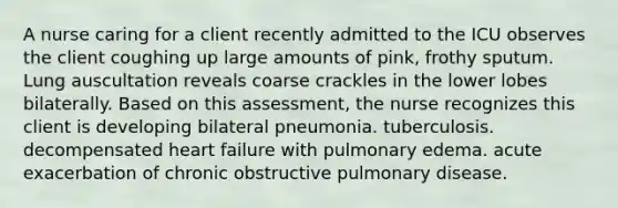 A nurse caring for a client recently admitted to the ICU observes the client coughing up large amounts of pink, frothy sputum. Lung auscultation reveals coarse crackles in the lower lobes bilaterally. Based on this assessment, the nurse recognizes this client is developing bilateral pneumonia. tuberculosis. decompensated heart failure with pulmonary edema. acute exacerbation of chronic obstructive pulmonary disease.